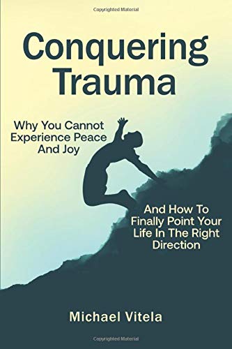 Conquering Trauma: Why You Cannot Experience Peace And Joy And How To Finally Point Your Life In The Right Direction