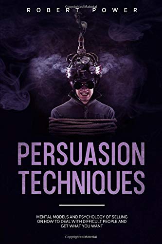 Persuasion Techniques: Mental models and psychology of selling on how to deal with difficult people and get what you want
