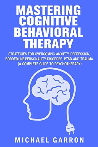 Mastering Cognitive Behavioral Therapy: Strategies for Overcoming Anxiety, Depression, Borderline Personality Disorder, PTSD and Trauma (A Complete Guide to Psychotherapy)
