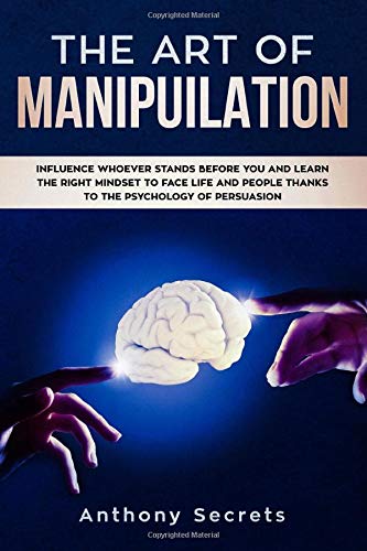 The Art Of Manipulation: Influence Whoever Stands Before You and Learn the Right Mindset to Face Life and People Thanks to the Psychology of Persuasion