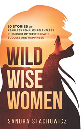 Wild Wise Women: 10 Stories of Fearless Females Relentless in Pursuit of Their Dreams, Success and Happiness (Never Give Up Stories)
