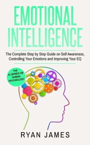 Emotional Intelligence: The Complete Step by Step Guide on Self Awareness, Controlling Your Emotions and Improving Your EQ (Emotional Intelligence Series) (Volume 3)