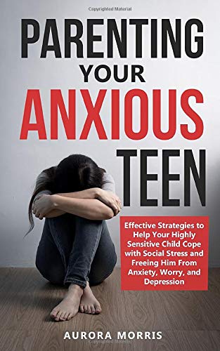 Parenting Your Anxious Teen: Effective Strategies to Help Your Highly Sensitive Child Cope with Social Stress and Freeing Him from Anxiety, Worry, and Depression