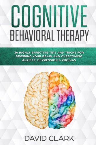Cognitive Behavioral Therapy: 30 Highly Effective Tips and Tricks for Rewiring Your Brain and Overcoming Anxiety, Depression & Phobias (Psychotherapy) (Volume 3)
