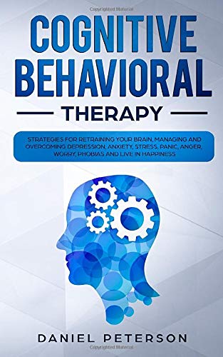 Cognitive Behavioral Therapy: Strategies for Retraining Your Brain, Managing and Overcoming Depression, Anxiety, Stress, Panic, Anger, Worry, Phobias and Live in Happiness