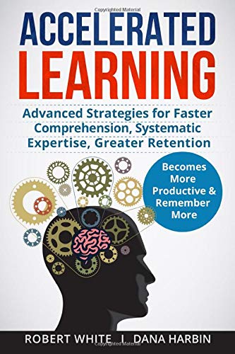 Accelerated Learning: Advanced Strategies for Faster Comprehension, Systematic Expertise, Greater Retention: Becomes More Productive and Remember More