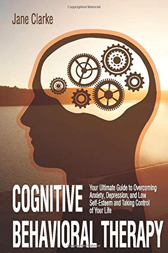 Cognitive Behavioral Therapy: Your Ultimate Guide to Overcoming Anxiety, Depression, and Low Self-Esteem and Taking Control of Your Life