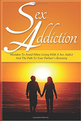 Sex Addiction: Mistakes To Avoid When Living With A Sex Addict And The Path To Your Partner's Recovery