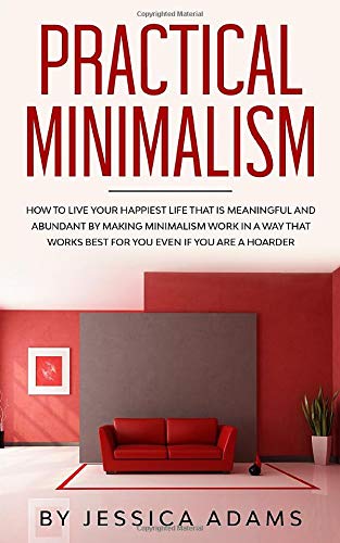 Practical Minimalism: How To Live Your Happiest Life That Is Meaningful and Abundant by Making Minimalism Work in a Way That Works Best for You Even if You Are a Hoarder