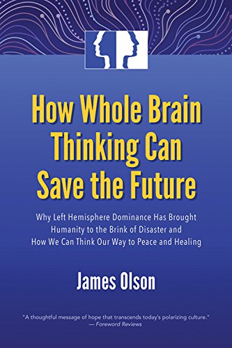 How Whole Brain Thinking Can Save the Future: Why Left Hemisphere Dominance Has Brought Humanity to the Brink of Disaster and How We Can Think Our Way to Peace and Healing