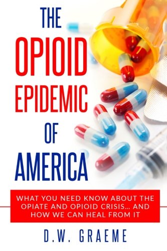The Opioid Epidemic Of America: What You Need Know About The Opiate and Opioid Crisis... And How We Can Heal From It