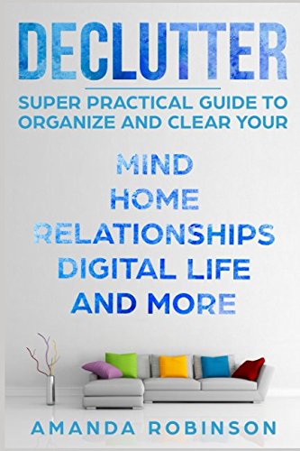 Declutter: SUPER Practical Guide to Organize and Clear Your: Mind, Home, Relationships, Digital Life And More