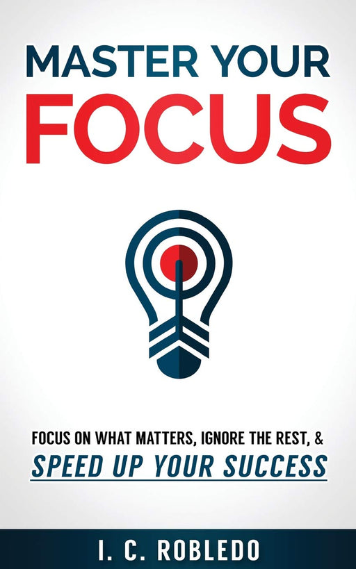 Master Your Focus: Focus on What Matters, Ignore the Rest, & Speed up Your Success