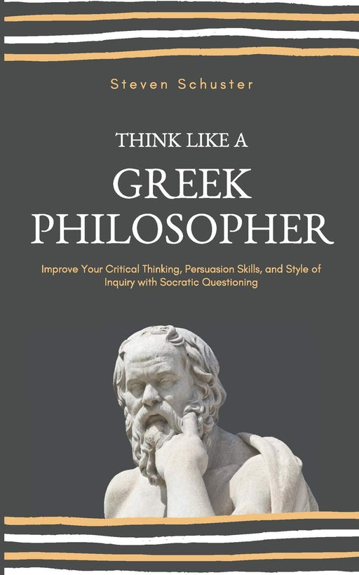 Think Like A Greek Philosopher: Improve Your Critical Thinking, Persuasion Skills, and Style of Inquiry With Socratic Questioning