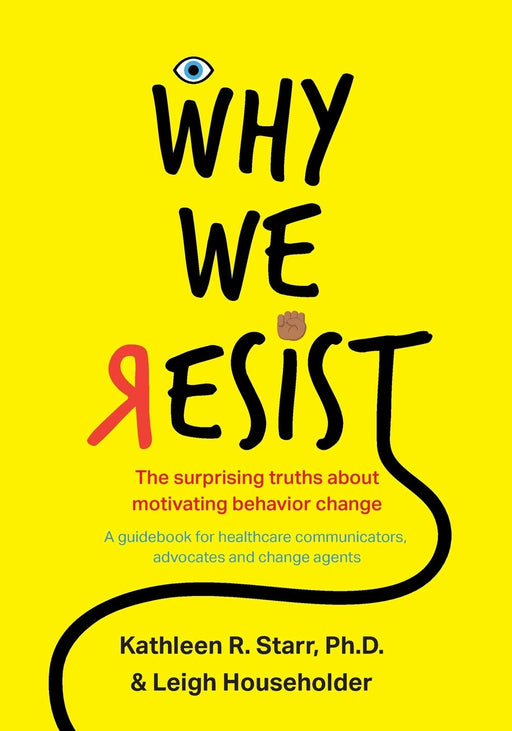 Why We Resist: The Surprising Truths about Behavior Change: A Guidebook for Healthcare Communicators, Advocates and Change Agents
