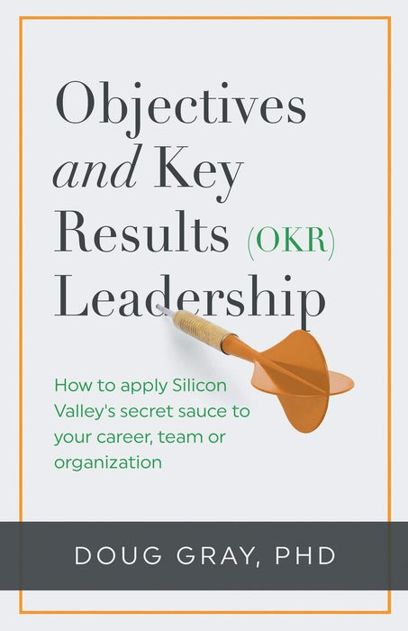Objectives + Key Results (OKR) Leadership: How to apply Silicon Valley’s secret sauce to your career, team or organization