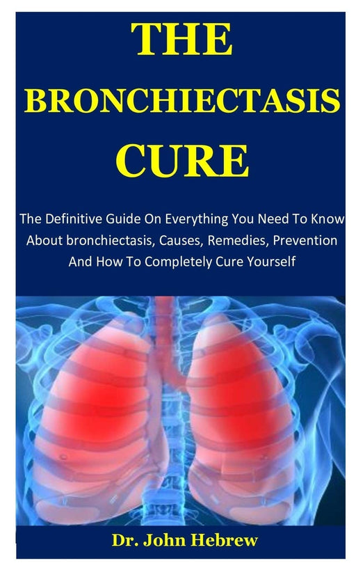 The Bronchiectasis Cure: The Definitive Guide On Everything You Need To Know About bronchiectasis, Causes, Remedies, Prevention And How To Completely Cure Yourself