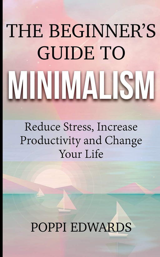 The Beginner's Guide to Minimalism: Reduce Stress, Increase Productivity and Change Your Life