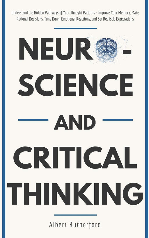 Neuroscience and Critical Thinking: Understand the Hidden Pathways of Your Thought Patterns- Improve Your Memory, Make Rational Decisions, Tune Down Emotional Reactions, and Set Realistic Expectations
