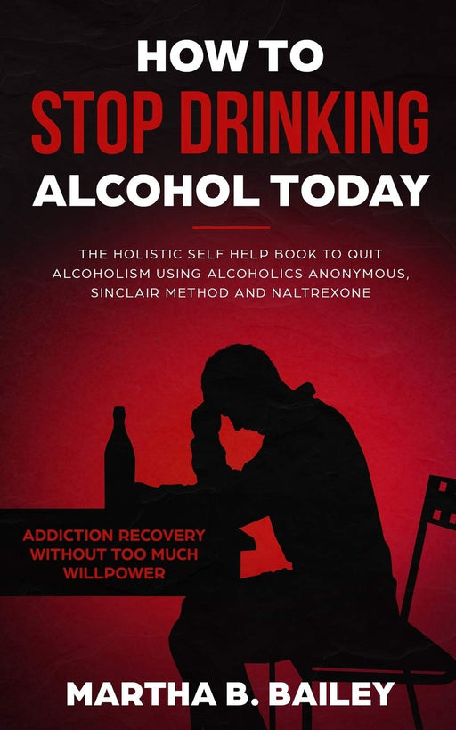 How To Stop Drinking Alcohol Today: The Holistic Self Help Book To Quit Alcoholism Using Alcoholics Anonymous, Sinclair Method and Naltrexone (Addiction Recovery Without Too Much Willpower)