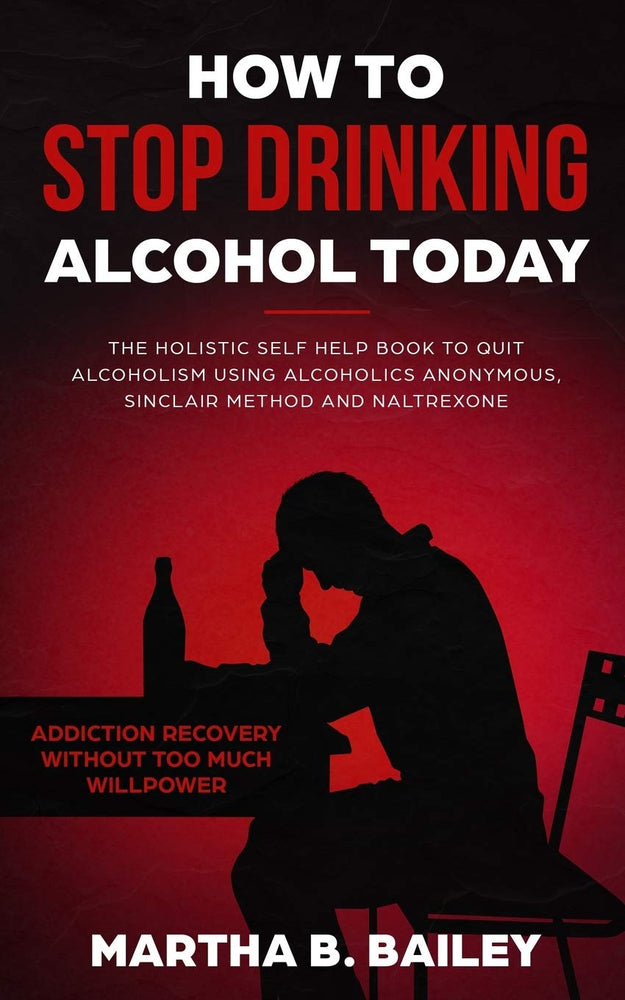 How To Stop Drinking Alcohol Today: The Holistic Self Help Book To Quit Alcoholism Using Alcoholics Anonymous, Sinclair Method and Naltrexone (Addiction Recovery Without Too Much Willpower)
