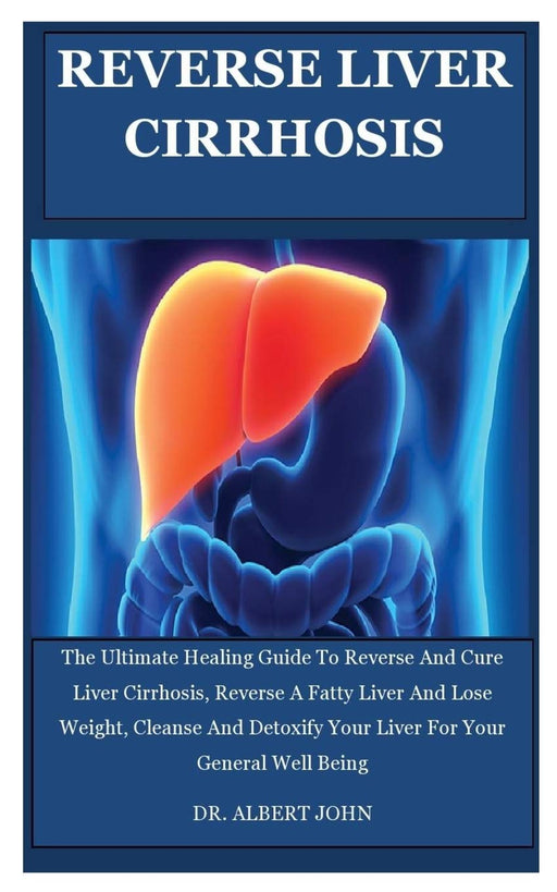 Reverse Liver Cirrhosis: The Ultimate Healing Guide To Reverse And Cure Liver Cirrhosis, Reverse A Fatty Liver And Lose Weight, Cleanse And Detoxify Your Liver For Your General Well Being