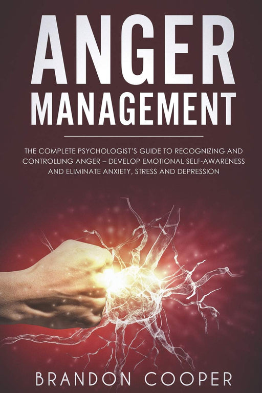 Anger Management: The Complete Psychologist’s Guide to Recognizing and Controlling Anger - Develop Emotional Self-Awareness and Eliminate Anxiety, Stress and Depression