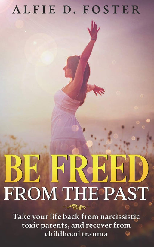 Be Freed From The Past: Take Your Life Back From Narcissistic Toxic Parents, And Recover From Childhood Trauma