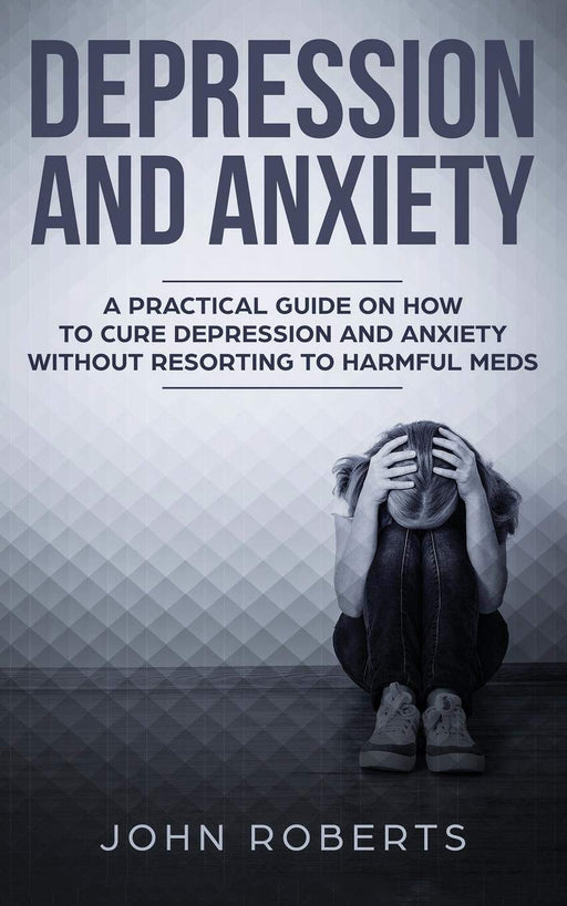 Depression and Anxiety: A Practical Guide on How to Cure Depression and Anxiety Without Resorting to Harmful Meds
