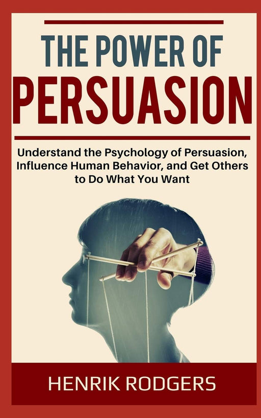 The Power of Persuasion: Understand the Psychology of Persuasion, Influence Human Behavior, and Get Others to Do What You Want