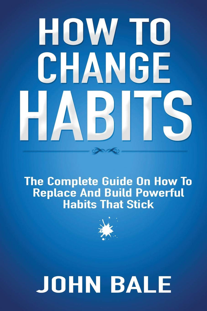 How To Change Habits: The Complete Guide On How To Replace And Build Powerful Habits That Stick