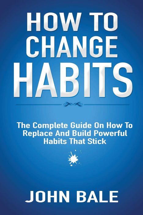 How To Change Habits: The Complete Guide On How To Replace And Build Powerful Habits That Stick