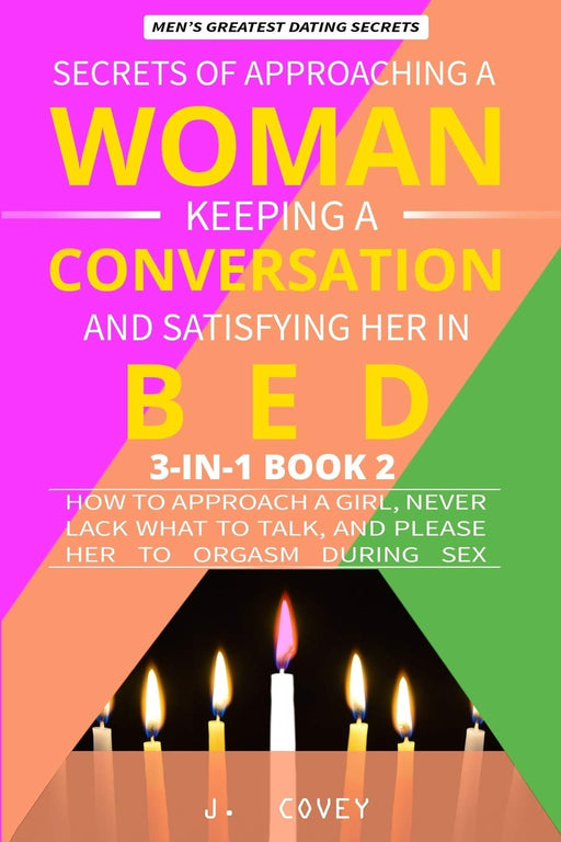 Secrets of Approaching a Woman, Keeping a Conversation, and Satisfying Her in Bed: How to Approach a Girl, Never Lack What to Talk, and Please Her to Orgasm During Sex (Men's Dating Advice)