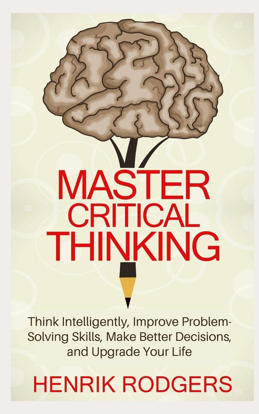 Master Critical Thinking: Think Intelligently, Improve Problem-Solving Skills, Make Better Decisions, and Upgrade Your Life