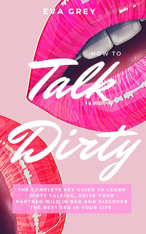 How to Talk Dirty: The Complete Sex Guide to Learn Dirty Talking, Drive Your Partner Wild in Bed and Discover the Best Sex in Your Life.