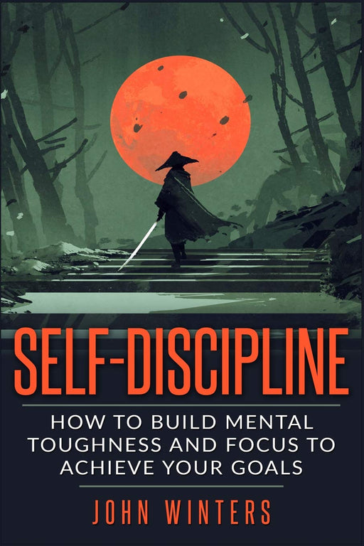 Self-Discipline: How To Build Mental Toughness And Focus To Achieve Your Goals