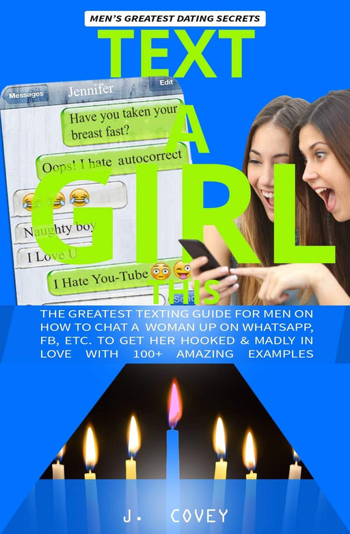TEXT A GIRL THIS: Greatest Texting Guide for Men on How to Chat a Woman Up on WhatsApp, Fb, Etc. to Get Her Hooked and in Love with 100+ Amazing Examples (The Real Alpha Male Dating Secrets)