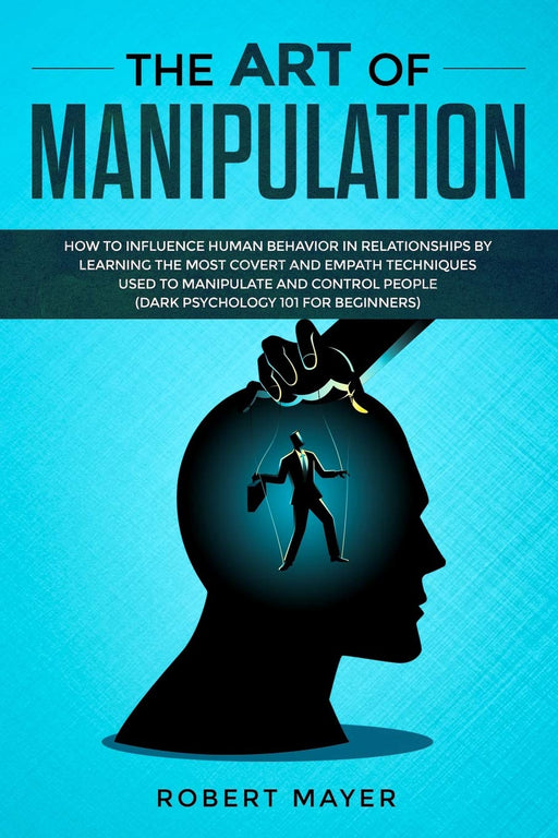 The Art of Manipulation: How to Influence Human Behavior in Relationships by Learning the Most Covert and Empath Techniques Used to Manipulate and Control People (Dark Psychology 101 for Beginners)