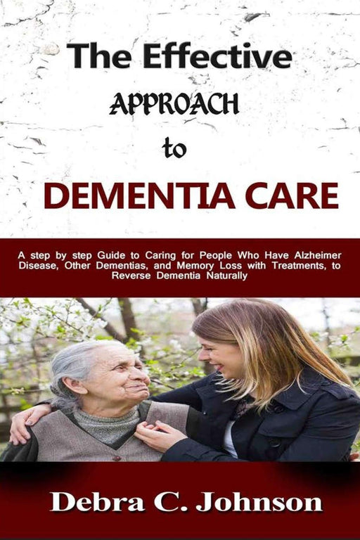 The Effective Approach to Dementia Care: A step by step Guide to Caring for People Who Have Alzheimer Disease, Other Dementias, and Memory Loss with Treatments, to Reverse Dementia Naturally