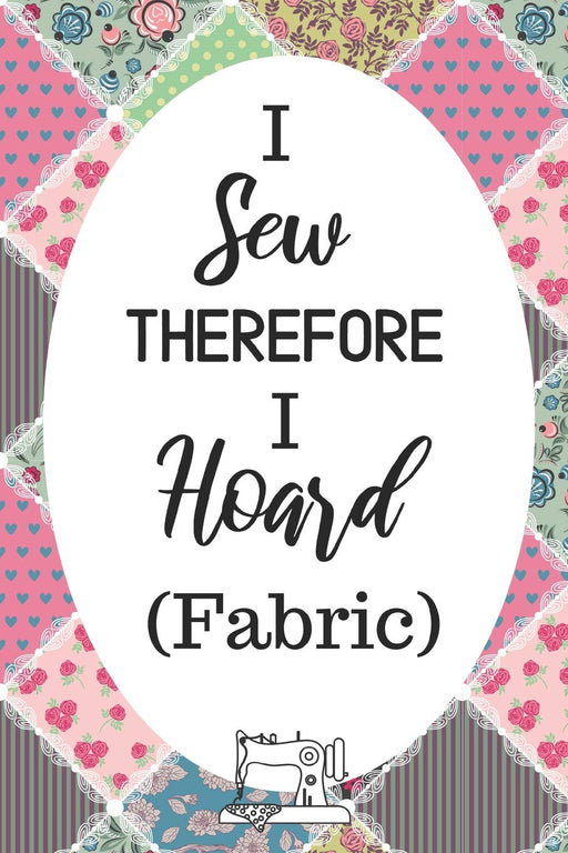 I Sew Therefore I Hoard Fabric: Funny Notebook For Quilters, Seamstresses, Anyone Who Loves Sewing!