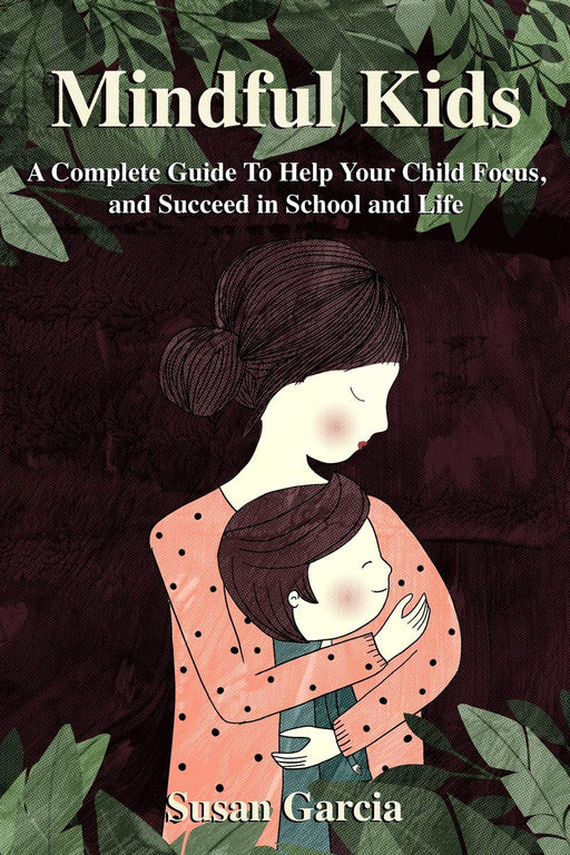 Mindful Kids: A Complete Guide to Help Your Child Focus and Succeed In School and Life