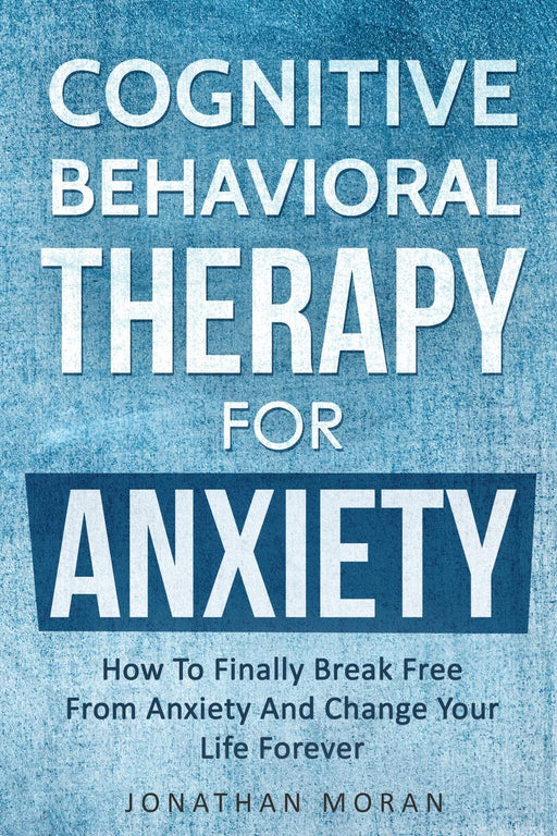 Cognitive Behavioral Therapy For Anxiety: How To Finally Break Free From Anxiety And Change Your Life Forever