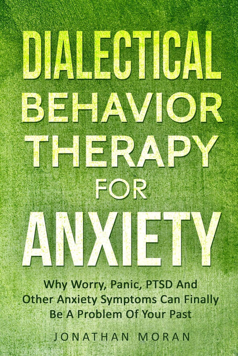 Dialectical Behavior Therapy For Anxiety: Why Worry, Panic, PTSD And Other Anxiety Symptoms Can Finally Be A Problem Of Your Past