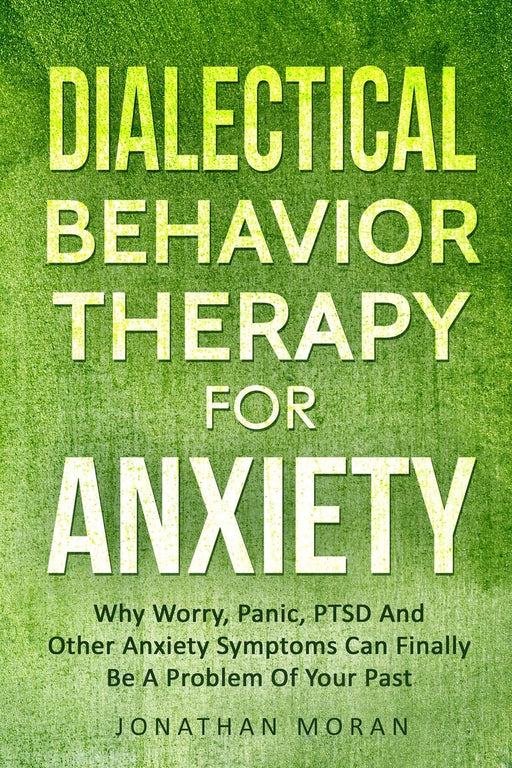 Dialectical Behavior Therapy For Anxiety: Why Worry, Panic, PTSD And Other Anxiety Symptoms Can Finally Be A Problem Of Your Past